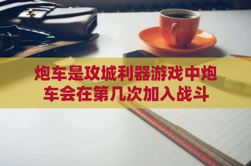 炮车是攻城利器游戏中炮车会在第几次加入战斗